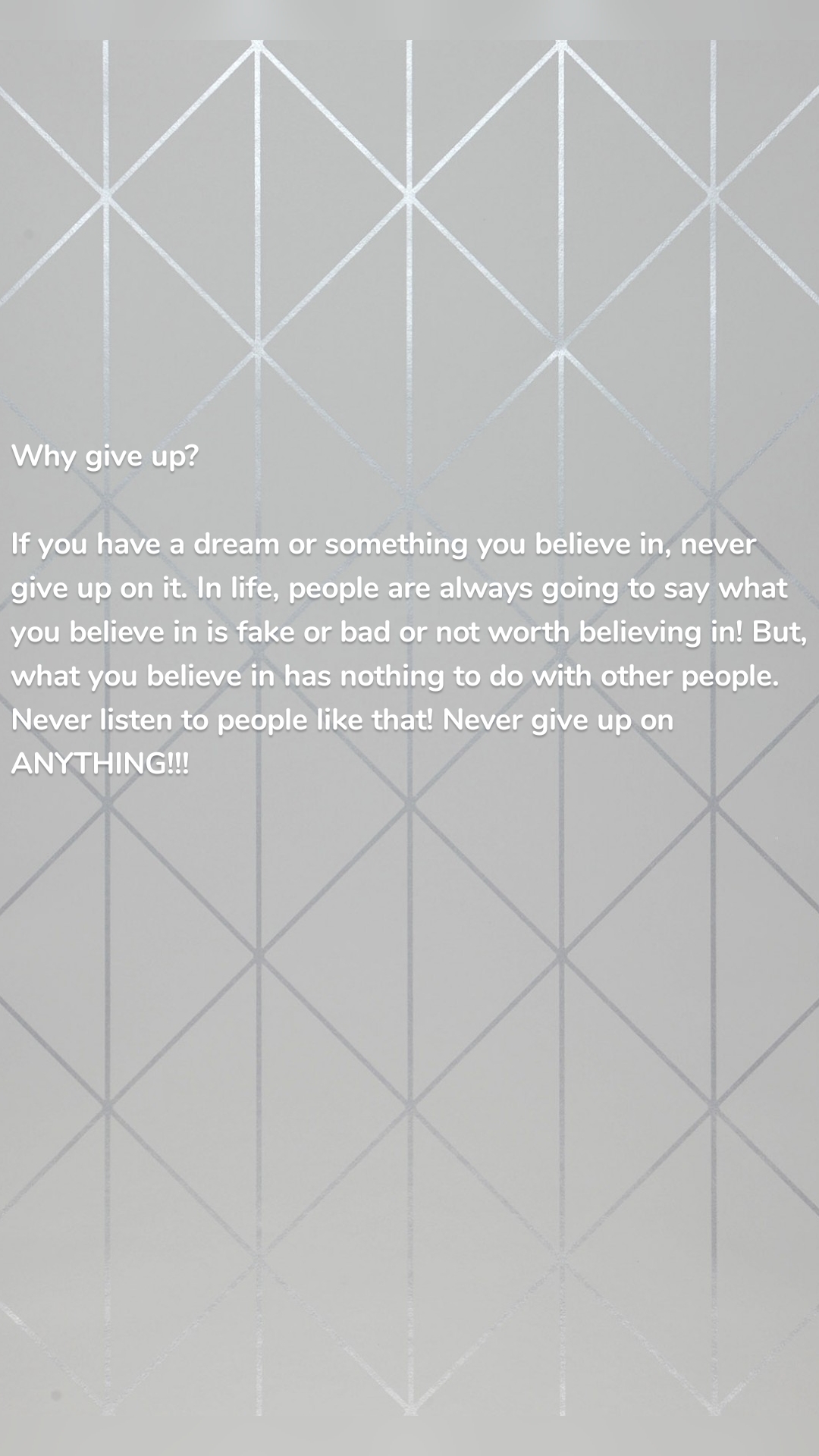 Why give up?

If you have a dream or something you believe in, never give up on it. In life, people are always going to say what you believe in is fake or bad or not worth believing in! But, what you believe in has nothing to do with other people. Never listen to people like that! Never give up on ANYTHING!!!